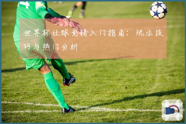 世界杯让球竞猜入门指南：玩法技巧与热门分析