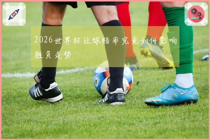 2026世界杯让球赔率究竟如何影响胜负走势