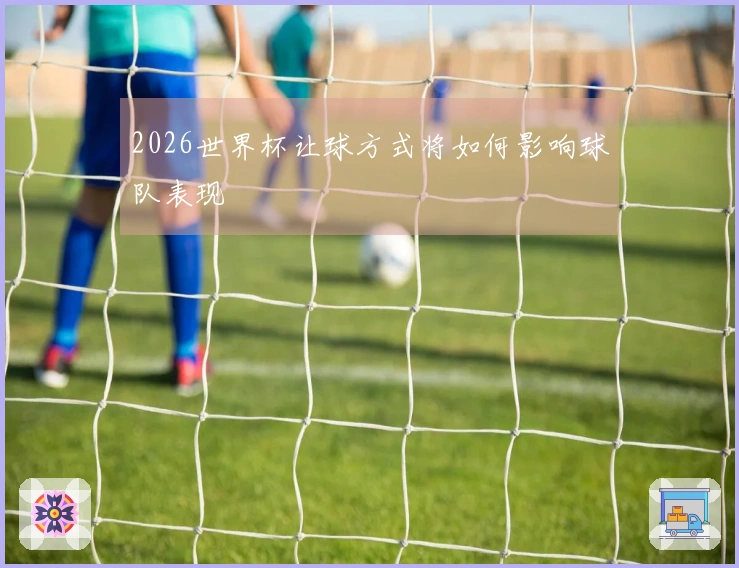 2026世界杯让球方式将如何影响球队表现