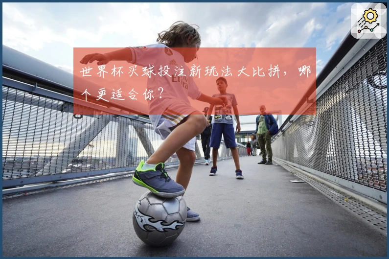 世界杯买球投注新玩法大比拼，哪个更适合你？