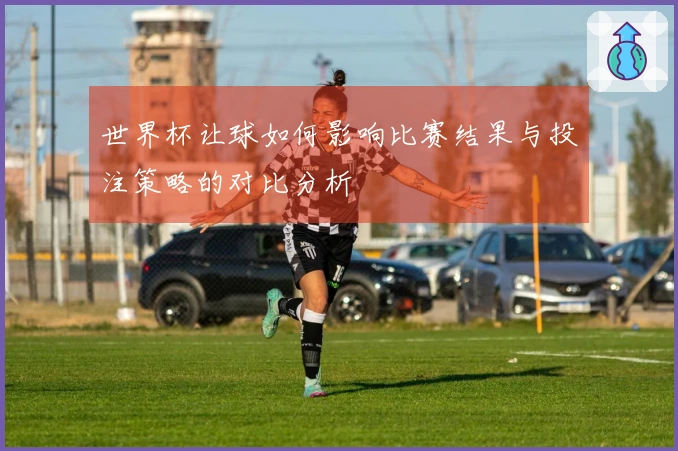 世界杯让球如何影响比赛结果与投注策略的对比分析