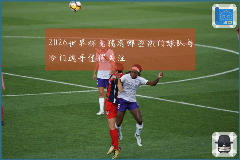 2026世界杯竞猜有哪些热门球队与冷门选手值得关注